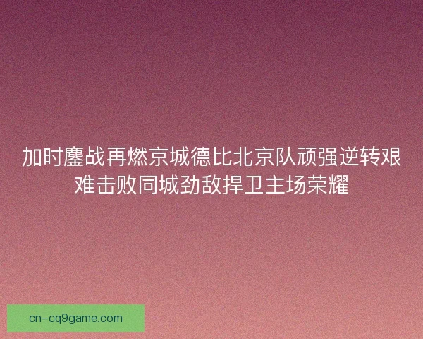 加时鏖战再燃京城德比北京队顽强逆转艰难击败同城劲敌捍卫主场荣耀