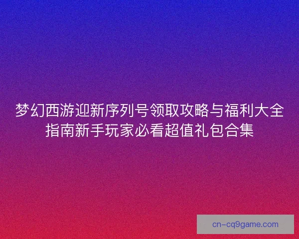 梦幻西游迎新序列号领取攻略与福利大全指南新手玩家必看超值礼包合集